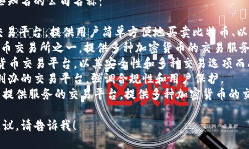 加密货币相关的公司有很多，以下是一些知名的公司名称：

1. **Coinbase** - 著名的加密货币交易平台，提供用户简单方便地买卖比特币、以太坊等主要加密货币的服务。
2. **Binance** - 全球最大的加密货币交易所之一，提供多种加密货币的交易服务，用户可以方便地买卖和交换加密资产。
3. **Kraken** - 另一个知名的加密货币交易平台，以其安全性和多种交易选项而闻名。
4. **Gemini** - 由Winklevoss兄弟创办的交易平台，强调合规性和用户保护。
5. **Bitfinex** - 主要为专业交易员提供服务的交易平台，提供多种加密货币的交易和借贷服务。

如果您需要更具体的公司信息或推广建议，请告诉我！